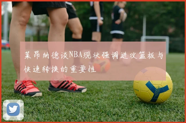 莱昂纳德谈NBA现状强调进攻篮板与快速转换的重要性
