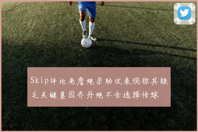 Skip评论老詹绝杀助攻表现称其缺乏关键基因乔丹绝不会选择传球