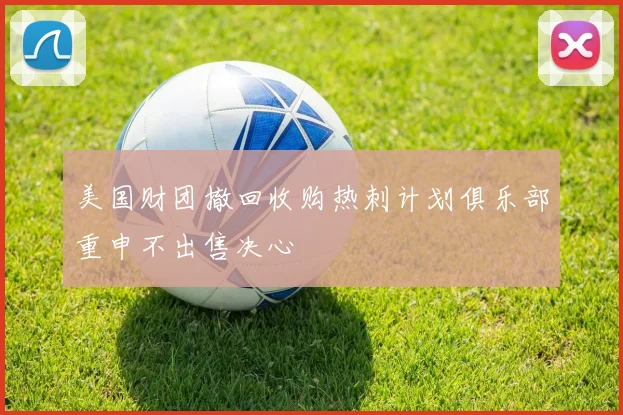 美国财团撤回收购热刺计划俱乐部重申不出售决心
