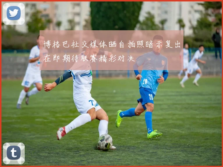 博格巴社交媒体晒自拍照暗示复出在即期待联赛精彩对决