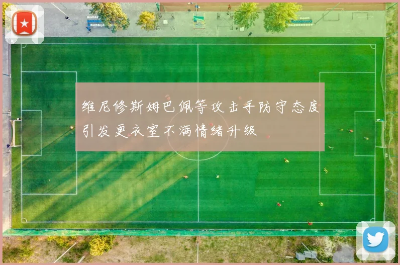 维尼修斯姆巴佩等攻击手防守态度引发更衣室不满情绪升级