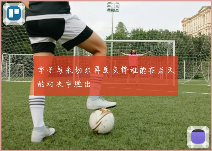 华子与米切尔再度交锋谁能在后天的对决中胜出
