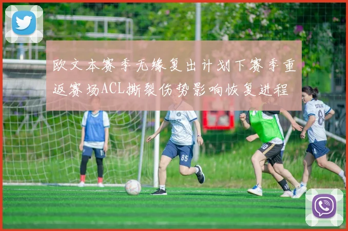 欧文本赛季无缘复出计划下赛季重返赛场ACL撕裂伤势影响恢复进程