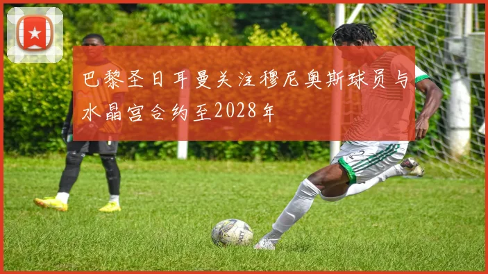 巴黎圣日耳曼关注穆尼奥斯球员与水晶宫合约至2028年