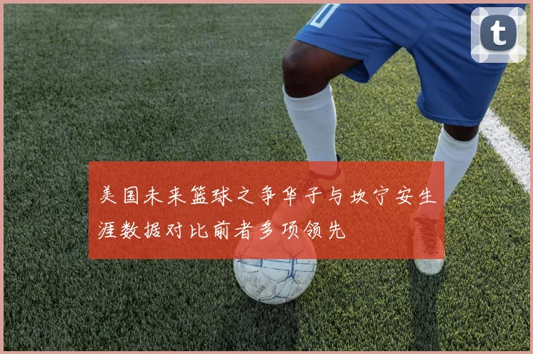 美国未来篮球之争华子与坎宁安生涯数据对比前者多项领先