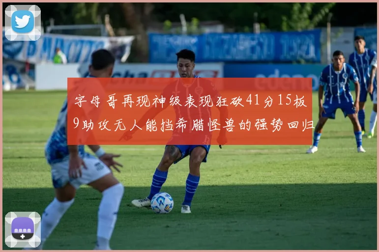 字母哥再现神级表现狂砍41分15板9助攻无人能挡希腊怪兽的强势回归