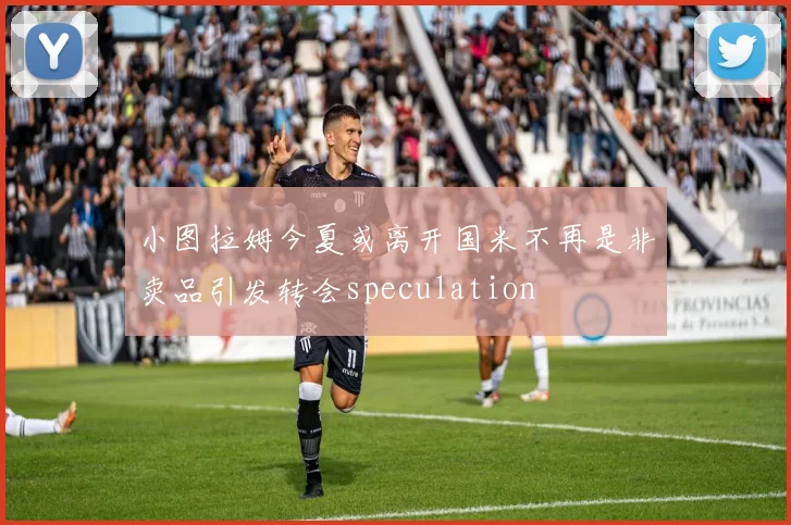 小图拉姆今夏或离开国米不再是非卖品引发转会speculation