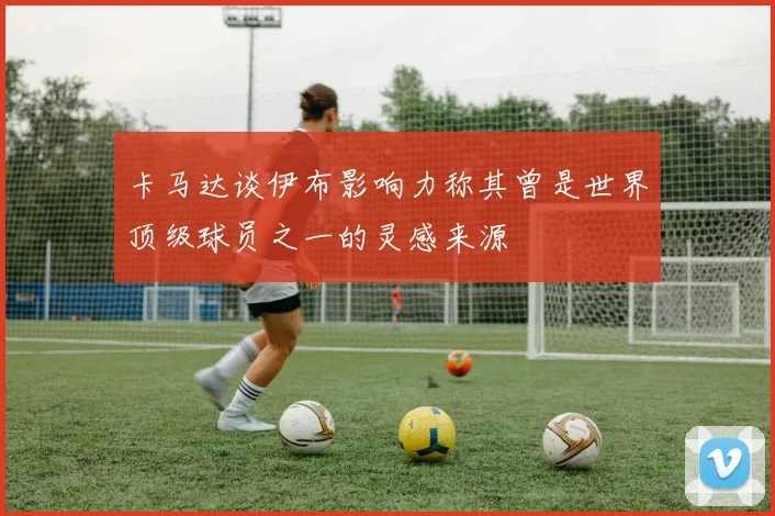 卡马达谈伊布影响力称其曾是世界顶级球员之一的灵感来源