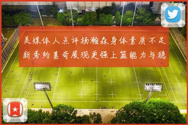 美媒体人点评杨瀚森身体素质不足新秀约基奇展现更强上篮能力与稳定性