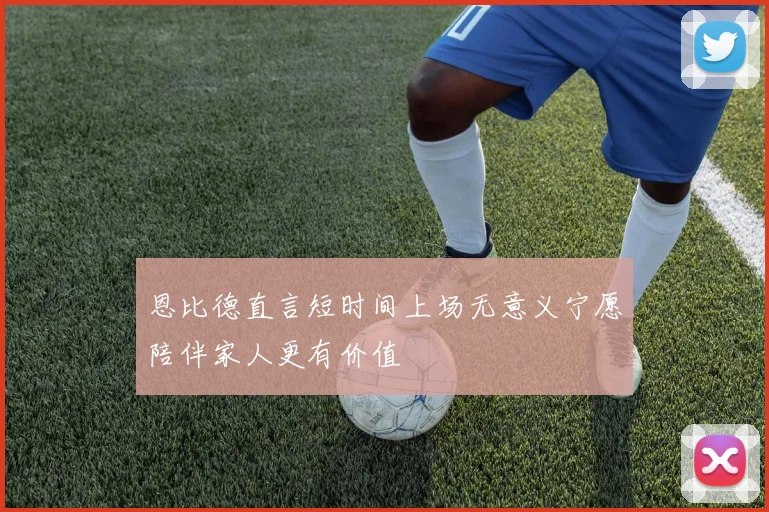 恩比德直言短时间上场无意义宁愿陪伴家人更有价值