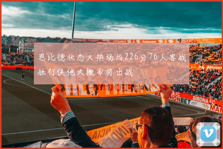 恩比德状态火热场均226分76人客战独行侠他大概率将出战