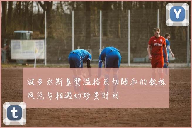 波多尔斯基赞温格亲切随和的教练风范与相遇的珍贵时刻