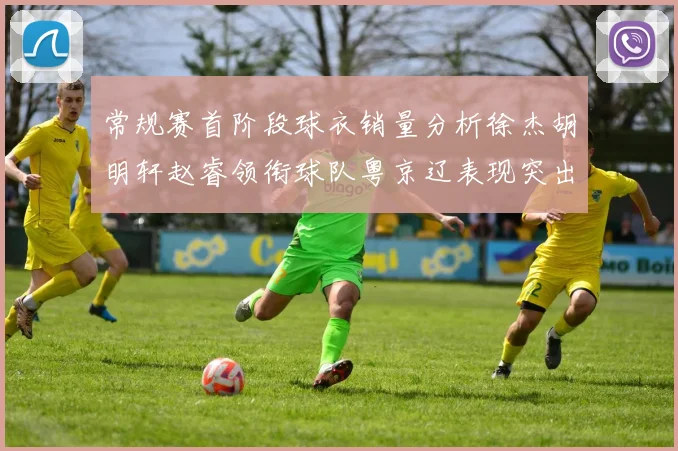 常规赛首阶段球衣销量分析徐杰胡明轩赵睿领衔球队粤京辽表现突出