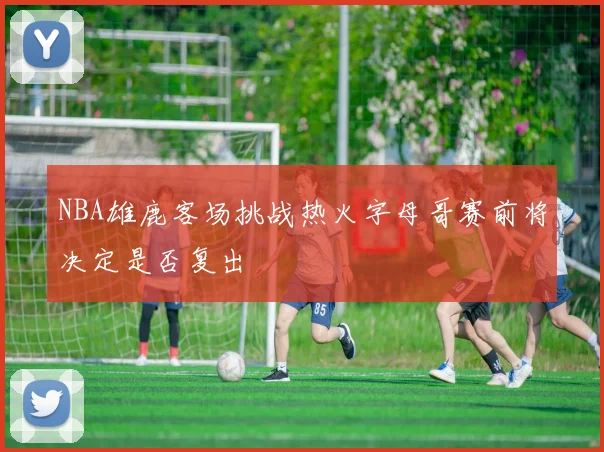 NBA雄鹿客场挑战热火字母哥赛前将决定是否复出