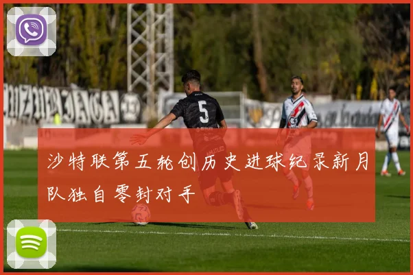 沙特联第五轮创历史进球纪录新月队独自零封对手