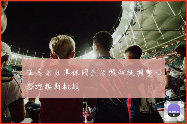 亚马尔分享休闲生活照积极调整心态迎接新挑战