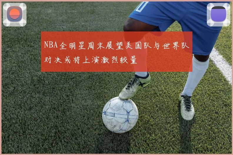 NBA全明星周末展望美国队与世界队对决或将上演激烈较量