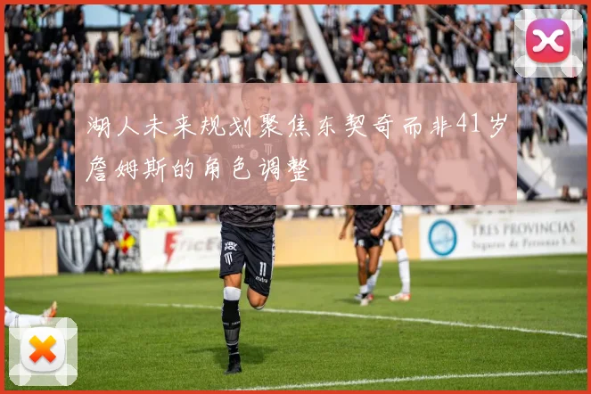 湖人未来规划聚焦东契奇而非41岁詹姆斯的角色调整