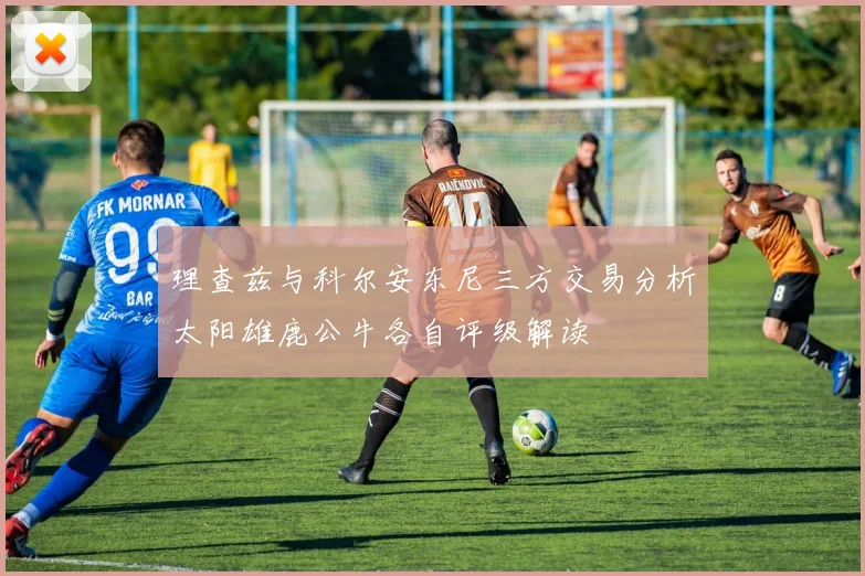 理查兹与科尔安东尼三方交易分析太阳雄鹿公牛各自评级解读