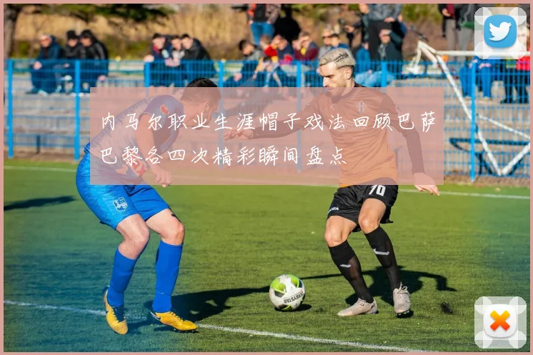 内马尔职业生涯帽子戏法回顾巴萨巴黎各四次精彩瞬间盘点
