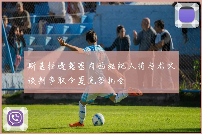 斯基拉透露塞内西经纪人将与尤文谈判争取今夏免签机会